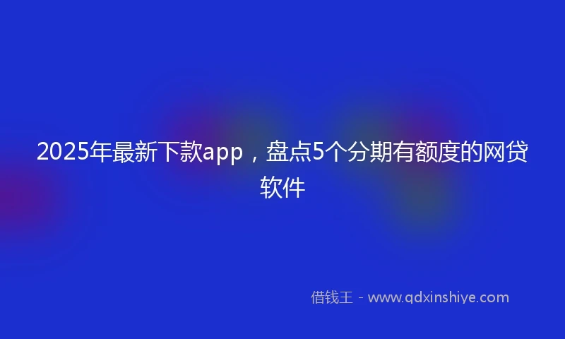 2025年最新下款app，盘点5个分期有额度的网贷软件
