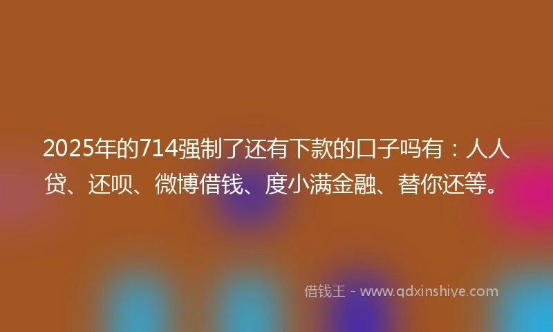 2025年的714强制了还有下款的口子吗有：人人贷、还呗、微博借钱、度小满金融、替你还等。
