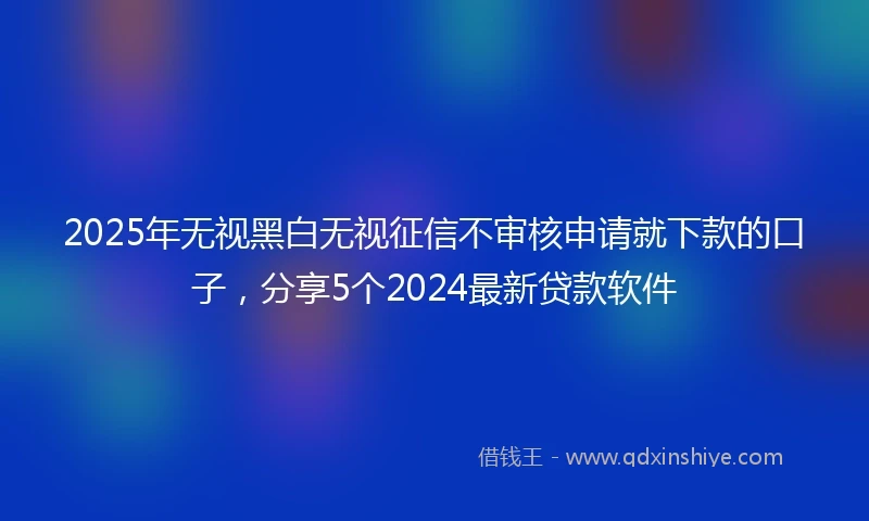 2025年无视黑白无视征信不审核申请就下款的口子，分享5个2024最新贷款软件