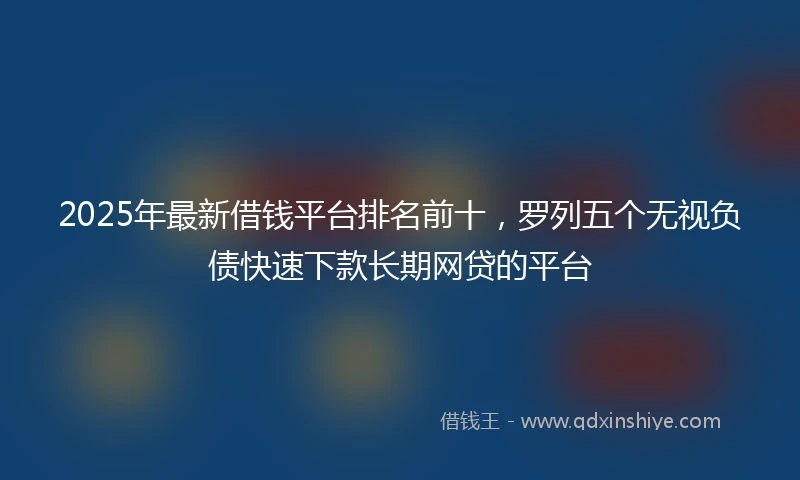 2025年最新借钱平台排名前十，罗列五个无视负债快速下款长期网贷的平台