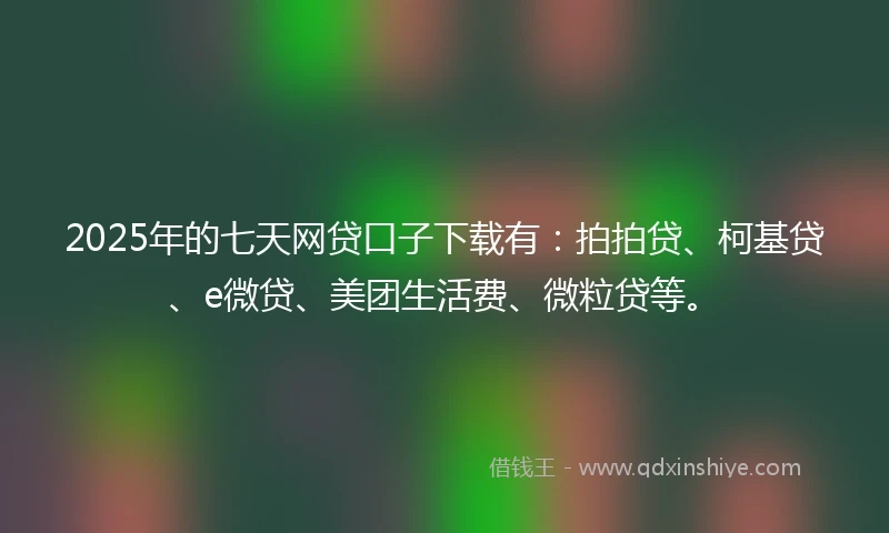 2025年的七天网贷口子下载有：拍拍贷、柯基贷、e微贷、美团生活费、微粒贷等。