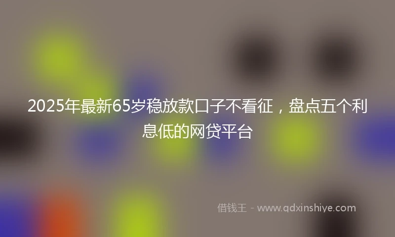 2025年最新65岁稳放款口子不看征，盘点五个利息低的网贷平台