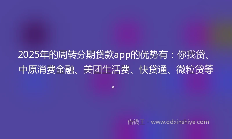 2025年的周转分期贷款app的优势有：你我贷、中原消费金融、美团生活费、快贷通、微粒贷等。