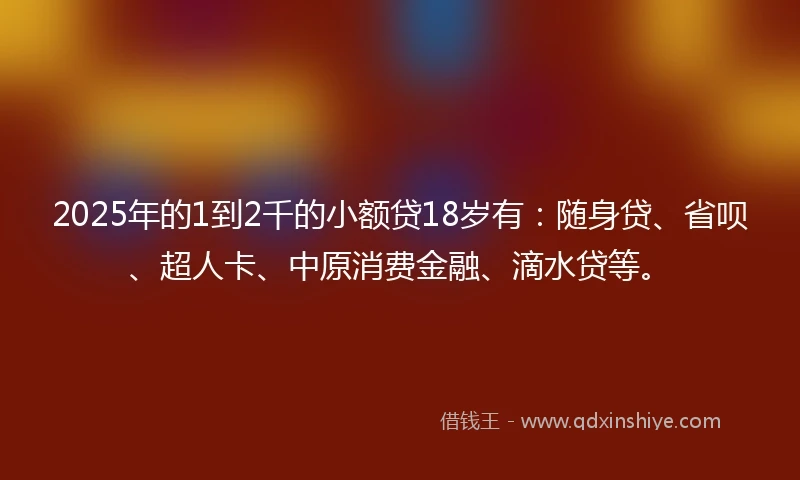 2025年的1到2千的小额贷18岁有：随身贷、省呗、超人卡、中原消费金融、滴水贷等。