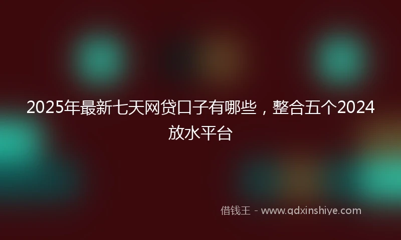 2025年最新七天网贷口子有哪些，整合五个2024放水平台