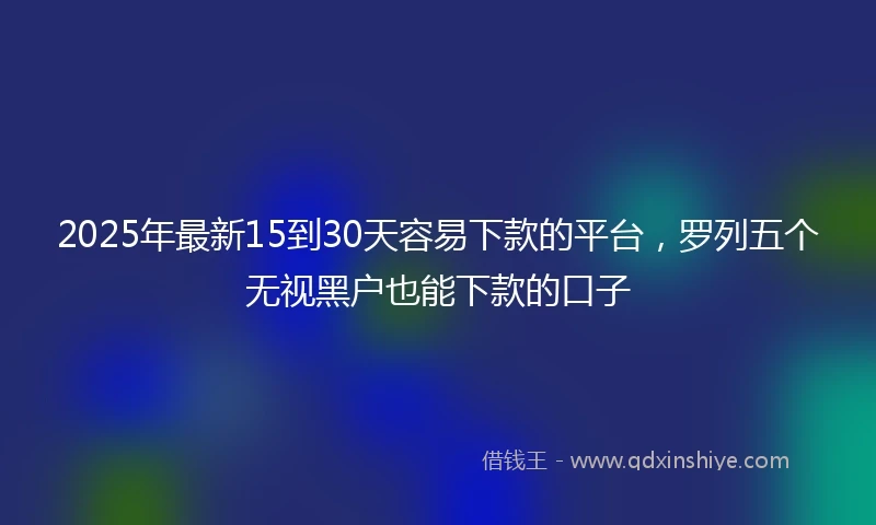 2025年最新15到30天容易下款的平台，罗列五个无视黑户也能下款的口子