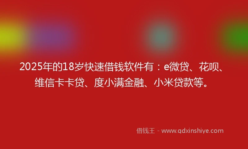 2025年的18岁快速借钱软件有：e微贷、花呗、维信卡卡贷、度小满金融、小米贷款等。