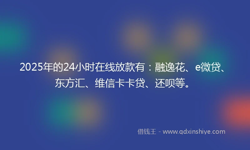 2025年的24小时在线放款有：融逸花、e微贷、东方汇、维信卡卡贷、还呗等。