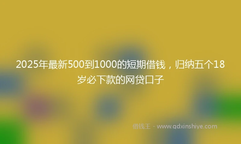 2025年最新500到1000的短期借钱，归纳五个18岁必下款的网贷口子