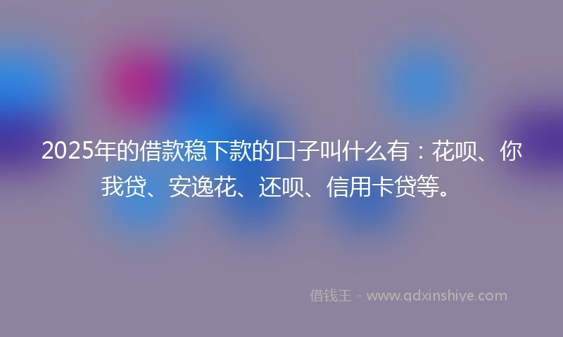 2025年的借款稳下款的口子叫什么有：花呗、你我贷、安逸花、还呗、信用卡贷等。