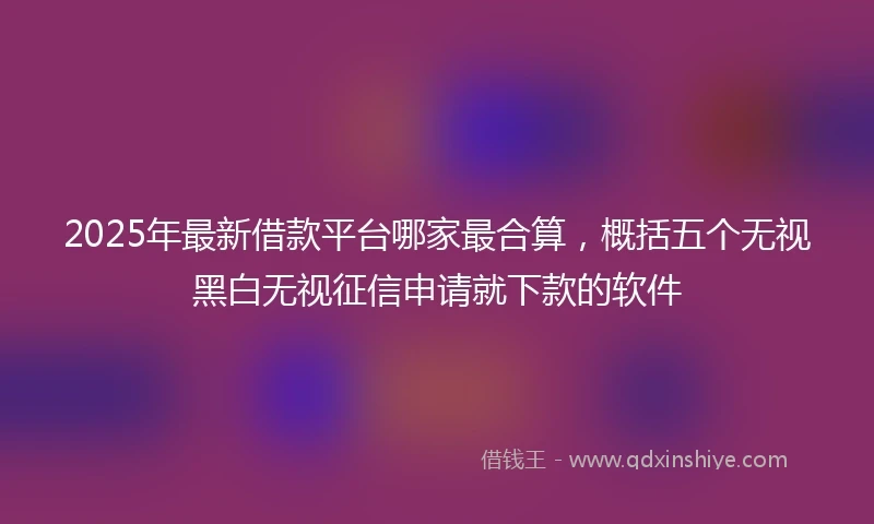 2025年最新借款平台哪家最合算，概括五个无视黑白无视征信申请就下款的软件