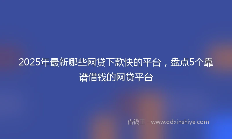2025年最新哪些网贷下款快的平台，盘点5个靠谱借钱的网贷平台