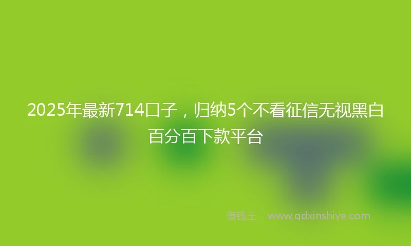 2025年最新714口子，归纳5个不看征信无视黑白百分百下款平台
