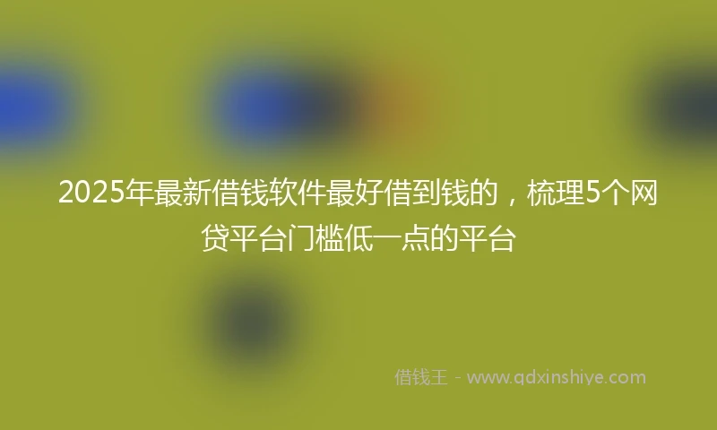 2025年最新借钱软件最好借到钱的，梳理5个网贷平台门槛低一点的平台