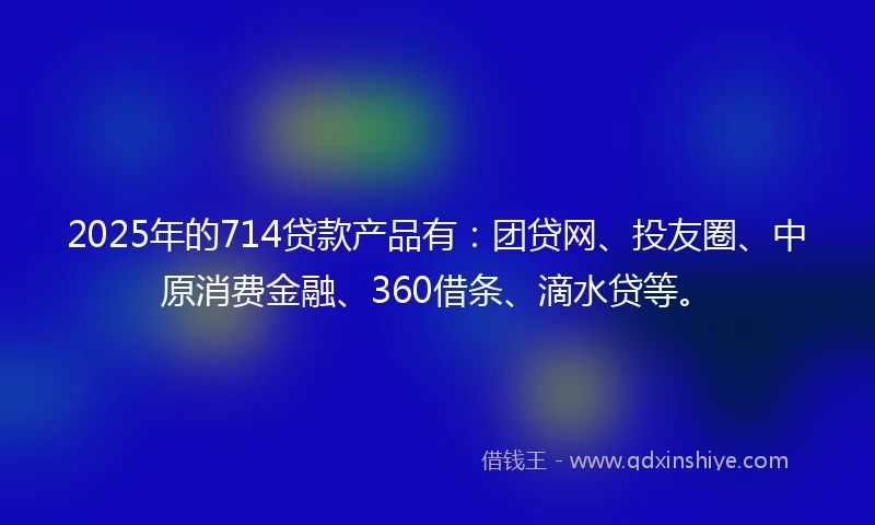 2025年的714贷款产品有：团贷网、投友圈、中原消费金融、360借条、滴水贷等。