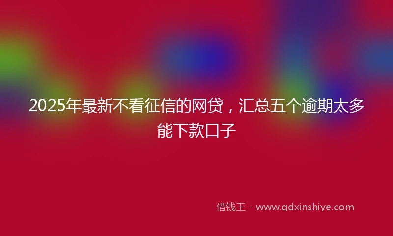 2025年最新不看征信的网贷，汇总五个逾期太多能下款口子
