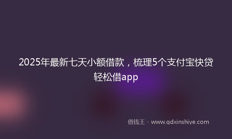 2025年最新七天小额借款，梳理5个支付宝快贷轻松借app