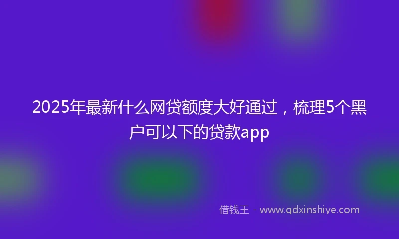 2025年最新什么网贷额度大好通过，梳理5个黑户可以下的贷款app