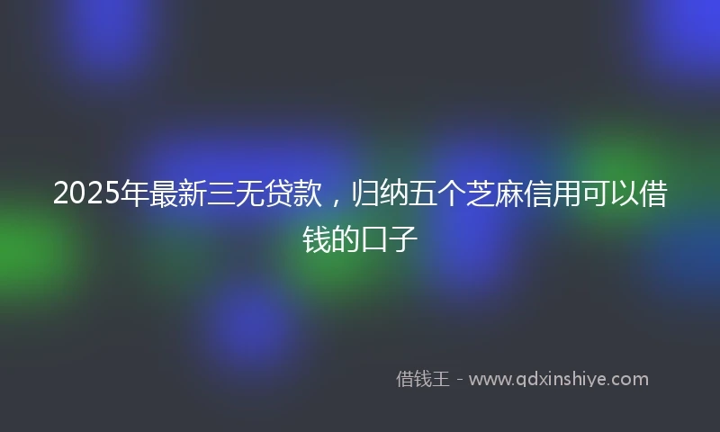 2025年最新三无贷款，归纳五个芝麻信用可以借钱的口子