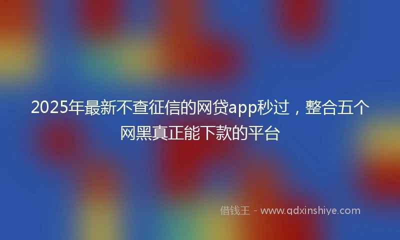 2025年最新不查征信的网贷app秒过，整合五个网黑真正能下款的平台