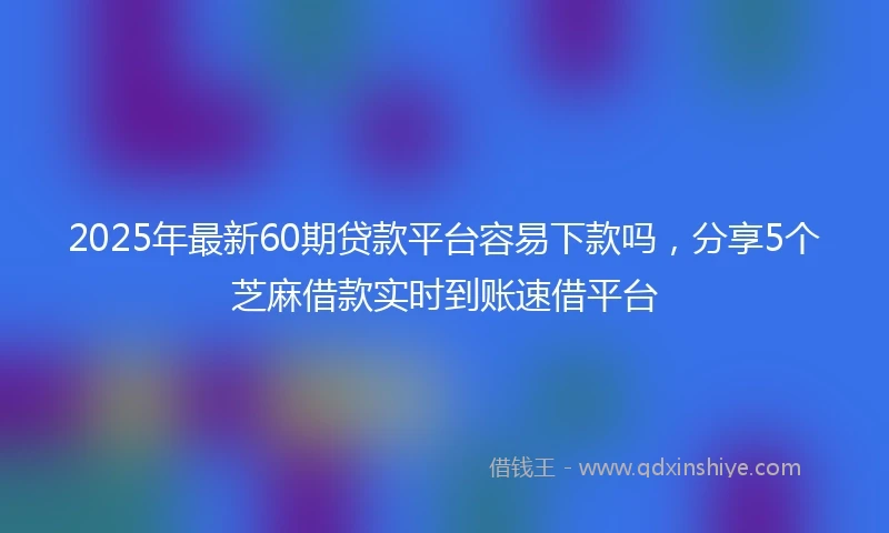 2025年最新60期贷款平台容易下款吗，分享5个芝麻借款实时到账速借平台