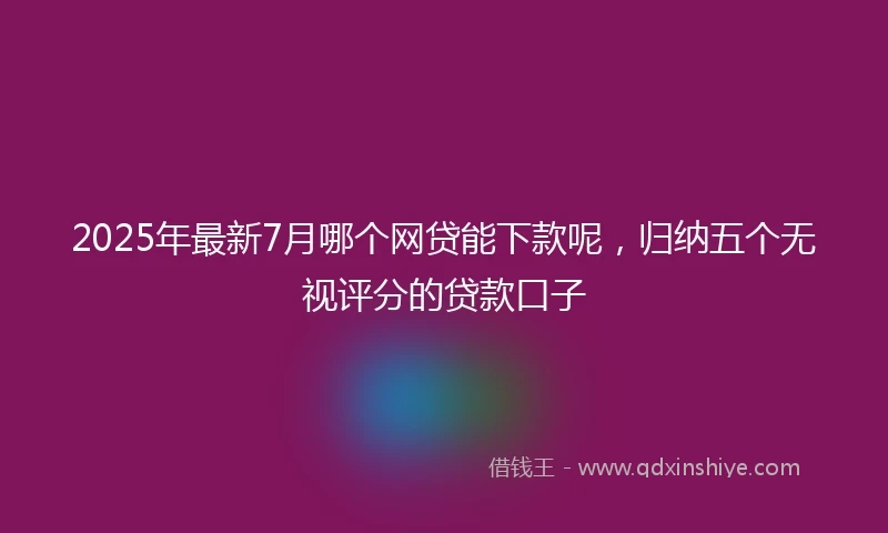 2025年最新7月哪个网贷能下款呢，归纳五个无视评分的贷款口子