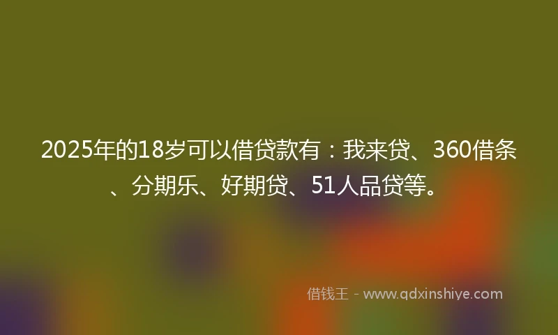 2025年的18岁可以借贷款有：我来贷、360借条、分期乐、好期贷、51人品贷等。