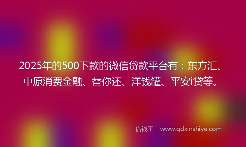 2025年的500下款的微信贷款平台有：东方汇、中原消费金融、替你还、洋钱罐、平安i贷等。