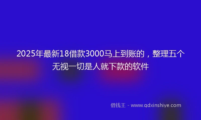 2025年最新18借款3000马上到账的，整理五个无视一切是人就下款的软件
