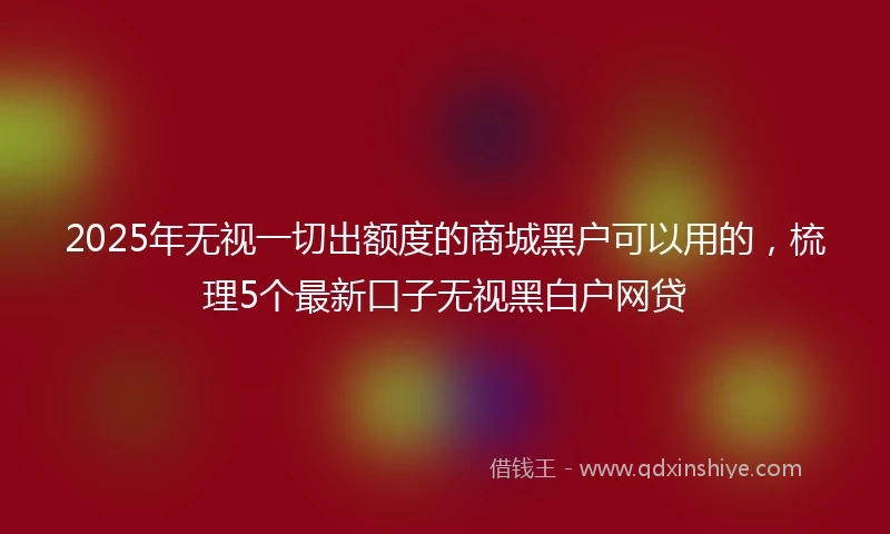 2025年无视一切出额度的商城黑户可以用的，梳理5个最新口子无视黑白户网贷