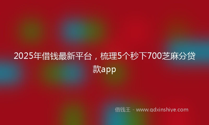 2025年借钱最新平台，梳理5个秒下700芝麻分贷款app