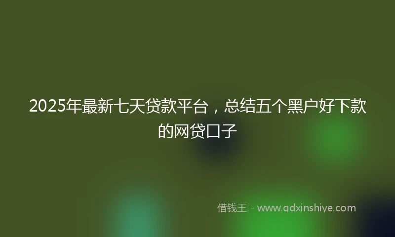 2025年最新七天贷款平台，总结五个黑户好下款的网贷口子