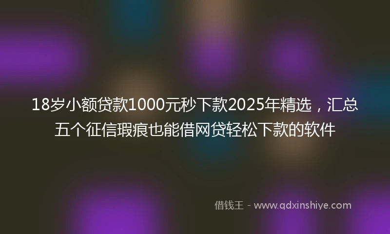 18岁小额贷款1000元秒下款2025年精选，汇总五个征信瑕疵也能借网贷轻松下款的软件