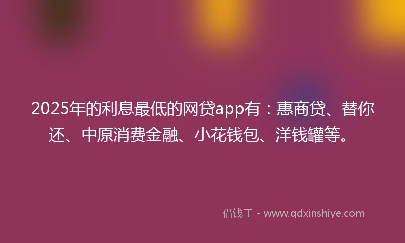 2025年的利息最低的网贷app有：惠商贷、替你还、中原消费金融、小花钱包、洋钱罐等。