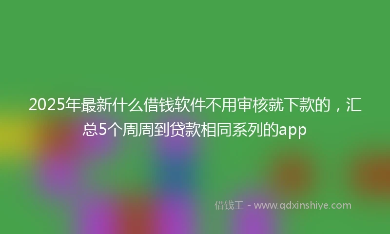 2025年最新什么借钱软件不用审核就下款的，汇总5个周周到贷款相同系列的app