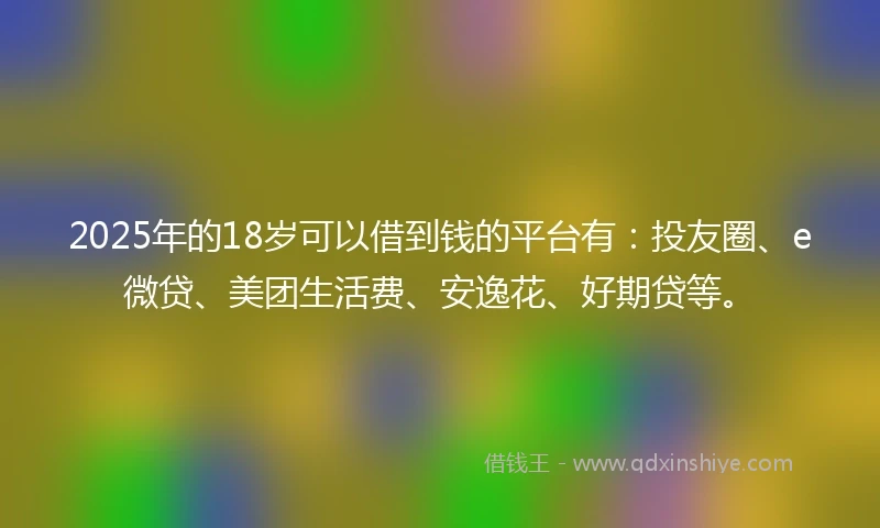2025年的18岁可以借到钱的平台有：投友圈、e微贷、美团生活费、安逸花、好期贷等。