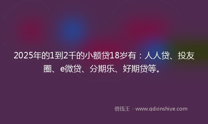 2025年的1到2千的小额贷18岁有：人人贷、投友圈、e微贷、分期乐、好期贷等。