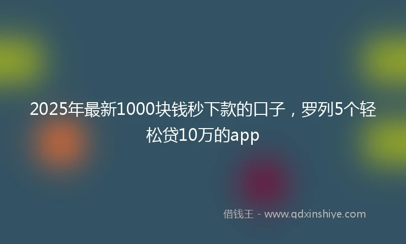 2025年最新1000块钱秒下款的口子，罗列5个轻松贷10万的app