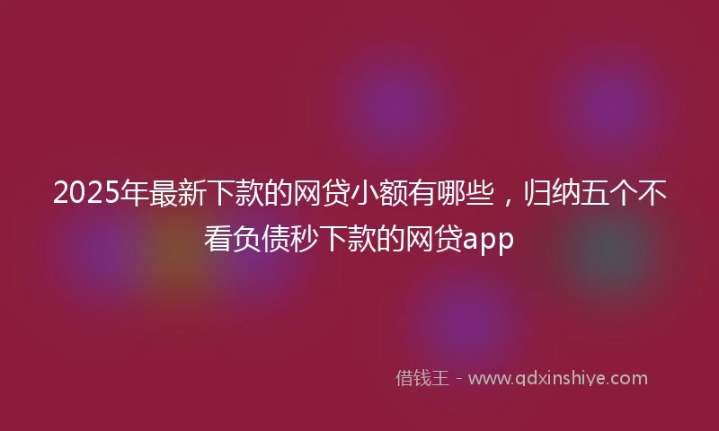 2025年最新下款的网贷小额有哪些，归纳五个不看负债秒下款的网贷app