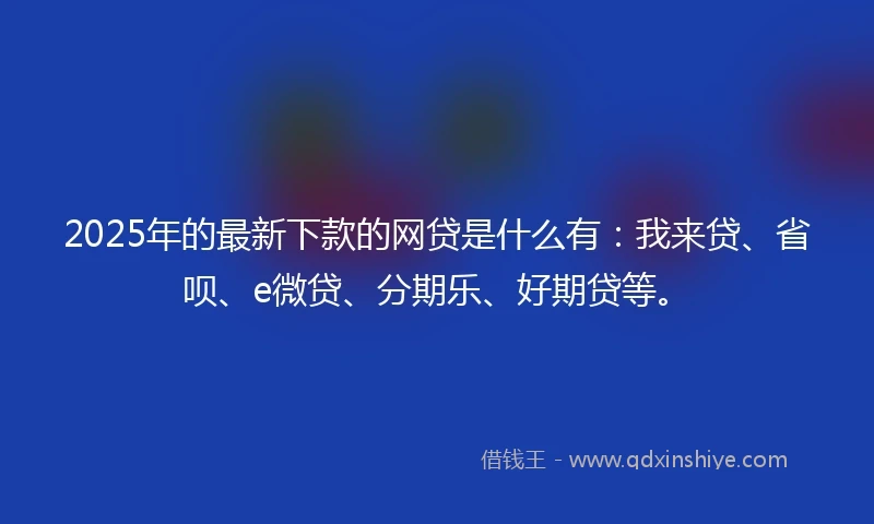2025年的最新下款的网贷是什么有：我来贷、省呗、e微贷、分期乐、好期贷等。