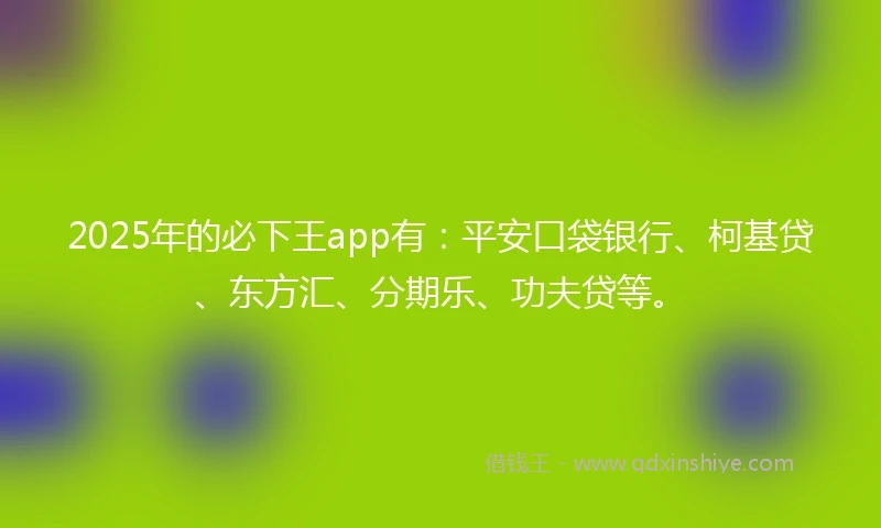 2025年的必下王app有：平安口袋银行、柯基贷、东方汇、分期乐、功夫贷等。
