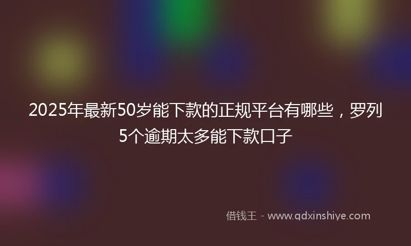 2025年最新50岁能下款的正规平台有哪些，罗列5个逾期太多能下款口子