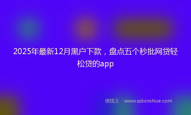 2025年最新12月黑户下款，盘点五个秒批网贷轻松贷的app