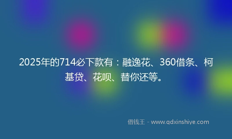2025年的714必下款有：融逸花、360借条、柯基贷、花呗、替你还等。