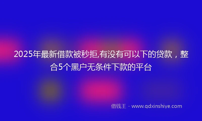 2025年最新借款被秒拒,有没有可以下的贷款，整合5个黑户无条件下款的平台