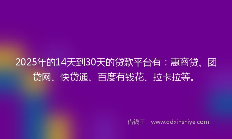 2025年的14天到30天的贷款平台有：惠商贷、团贷网、快贷通、百度有钱花、拉卡拉等。