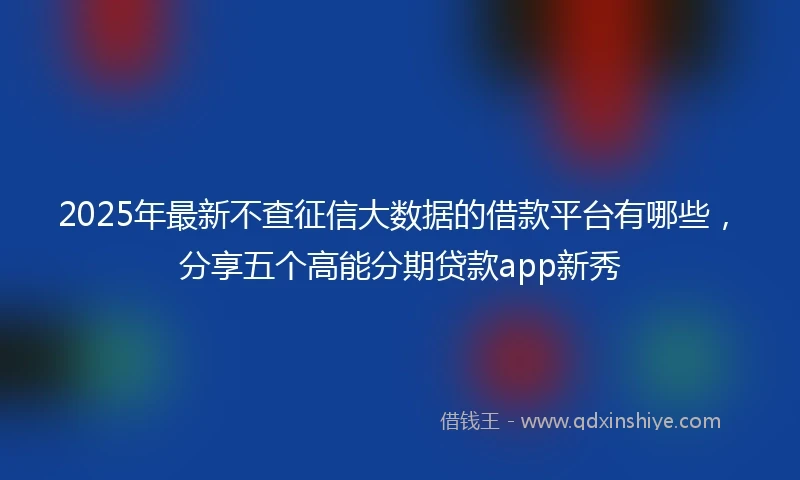 2025年最新不查征信大数据的借款平台有哪些，分享五个高能分期贷款app新秀