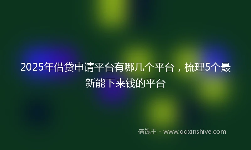 2025年借贷申请平台有哪几个平台，梳理5个最新能下来钱的平台