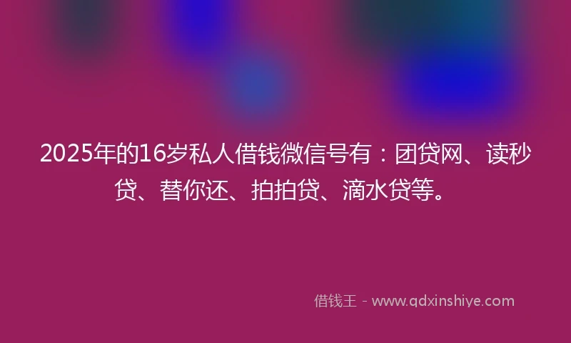 2025年的16岁私人借钱微信号有：团贷网、读秒贷、替你还、拍拍贷、滴水贷等。