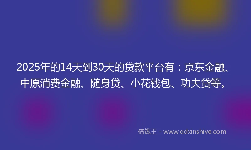 2025年的14天到30天的贷款平台有：京东金融、中原消费金融、随身贷、小花钱包、功夫贷等。
